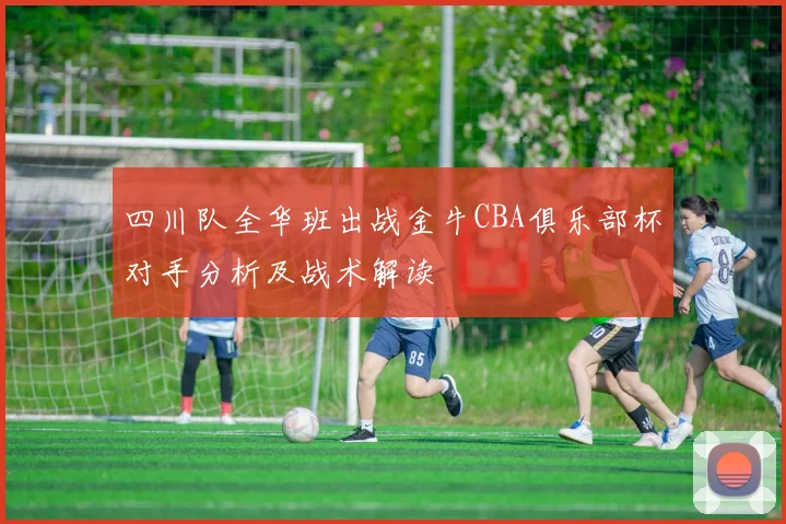 四川队全华班出战金牛CBA俱乐部杯对手分析及战术解读