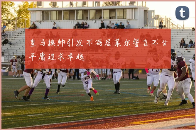 皇马换帅引发不满居莱尔誓言不甘平庸追求卓越