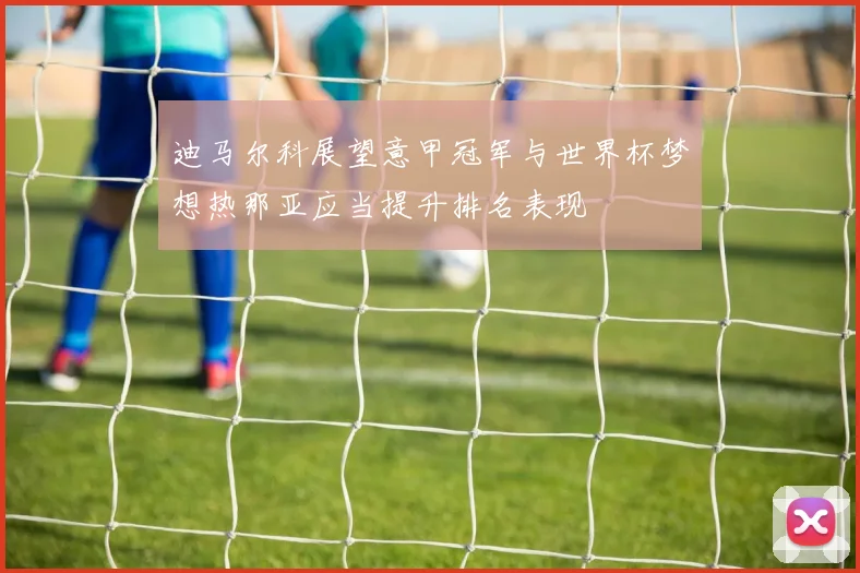 迪马尔科展望意甲冠军与世界杯梦想热那亚应当提升排名表现