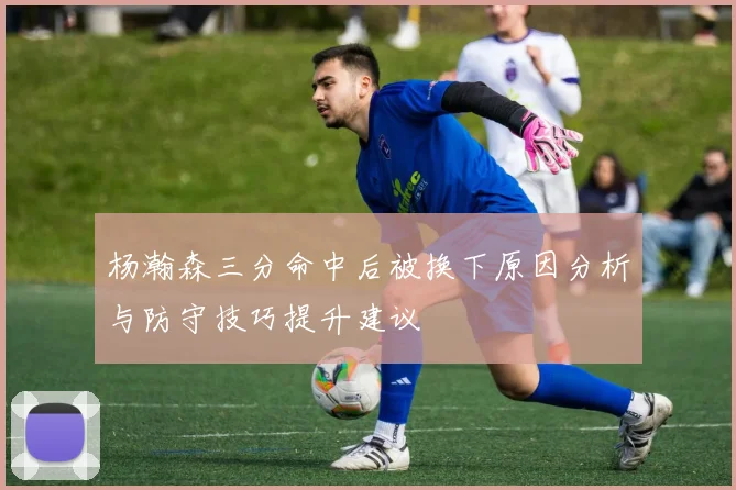 杨瀚森三分命中后被换下原因分析与防守技巧提升建议