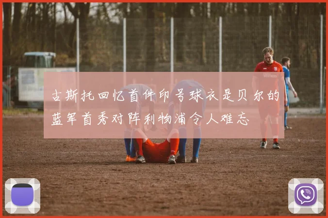古斯托回忆首件印号球衣是贝尔的蓝军首秀对阵利物浦令人难忘