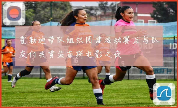 霍勒迪带队组织团建活动赛后与队友们共赏孟菲斯电影之夜