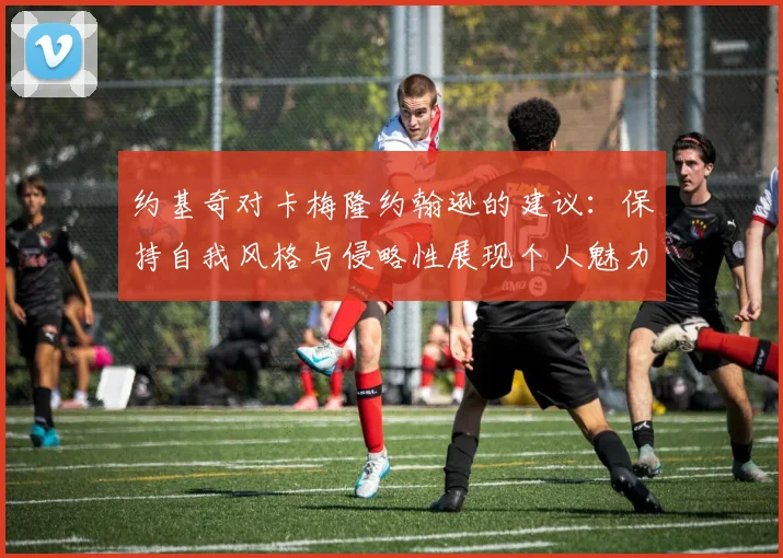 约基奇对卡梅隆约翰逊的建议：保持自我风格与侵略性展现个人魅力