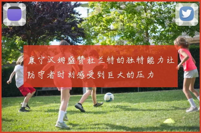 康宁汉姆盛赞杜兰特的独特能力让防守者时刻感受到巨大的压力