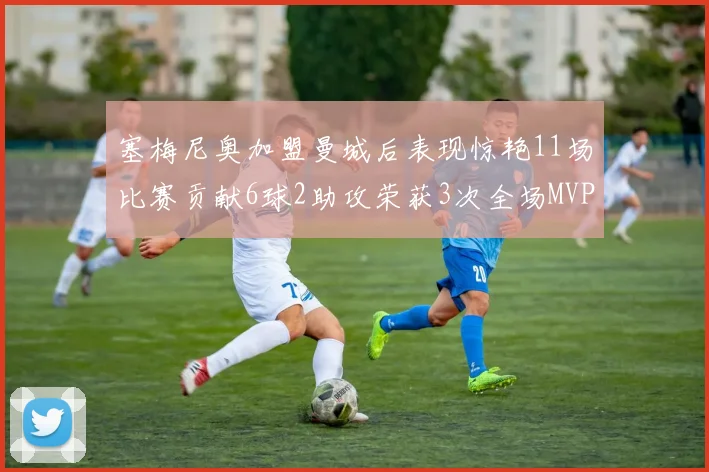 塞梅尼奥加盟曼城后表现惊艳11场比赛贡献6球2助攻荣获3次全场MVP