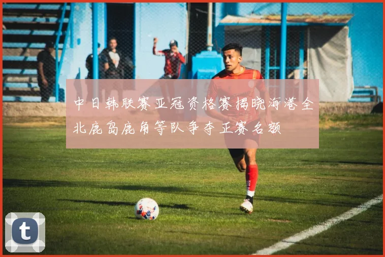 中日韩联赛亚冠资格赛揭晓海港全北鹿岛鹿角等队争夺正赛名额
