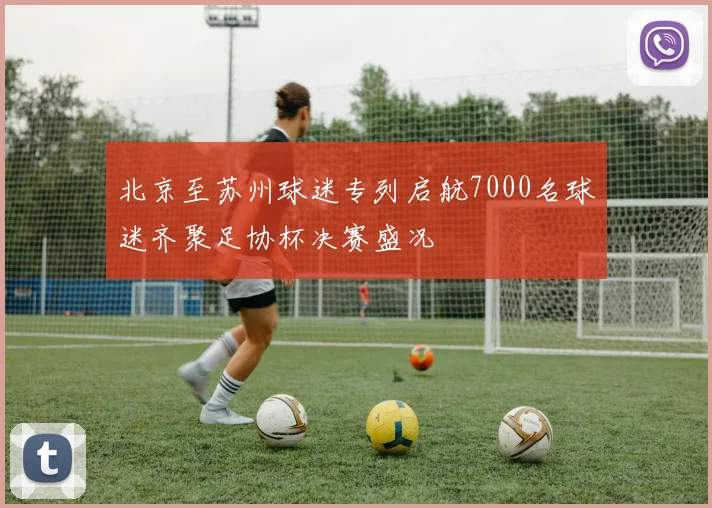 北京至苏州球迷专列启航7000名球迷齐聚足协杯决赛盛况
