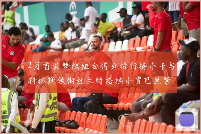 2月首发锋线组合得分排行榜小卡与科林斯领衔杜兰特搭档小贾巴里紧随其后