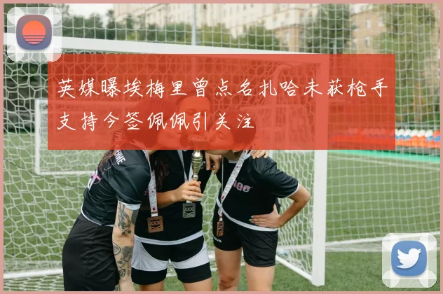英媒曝埃梅里曾点名扎哈未获枪手支持今签佩佩引关注