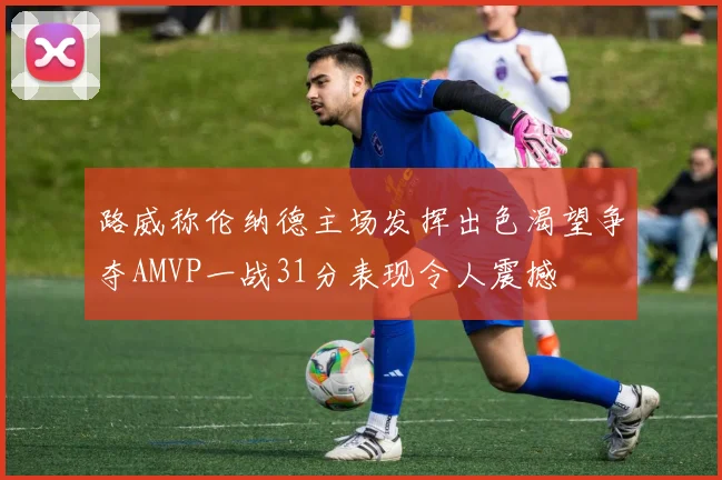路威称伦纳德主场发挥出色渴望争夺AMVP一战31分表现令人震撼