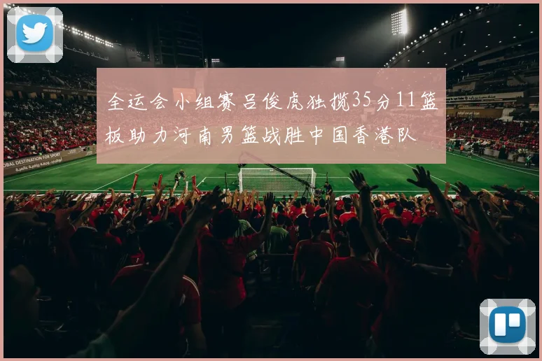 全运会小组赛吕俊虎独揽35分11篮板助力河南男篮战胜中国香港队