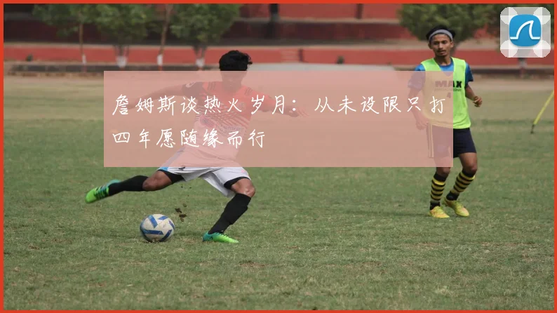 詹姆斯谈热火岁月：从未设限只打四年愿随缘而行