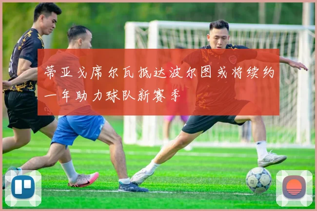 蒂亚戈席尔瓦抵达波尔图或将续约一年助力球队新赛季