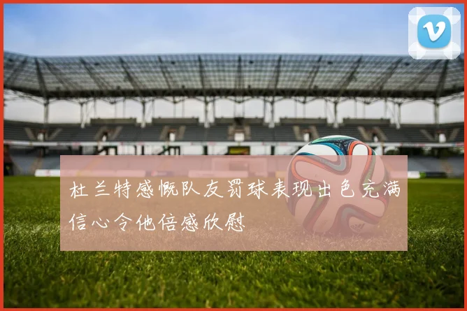 杜兰特感慨队友罚球表现出色充满信心令他倍感欣慰