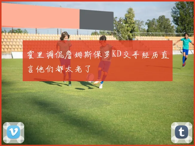 霍里调侃詹姆斯保罗KD交手经历直言他们都太老了