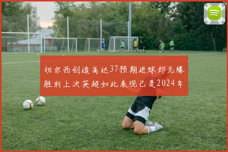 切尔西创造高达37预期进球却无缘胜利上次英超如此表现已是2024年3月