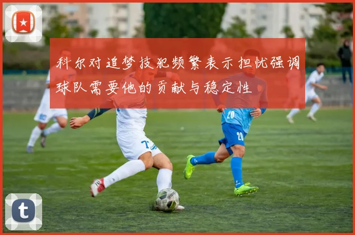 科尔对追梦技犯频繁表示担忧强调球队需要他的贡献与稳定性