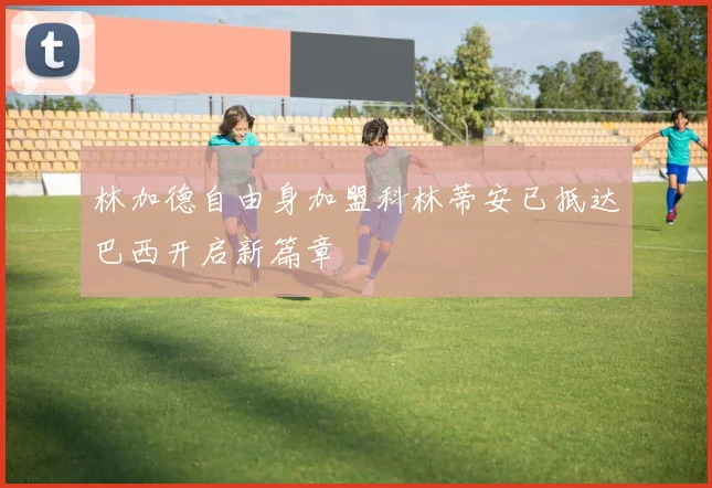 林加德自由身加盟科林蒂安已抵达巴西开启新篇章