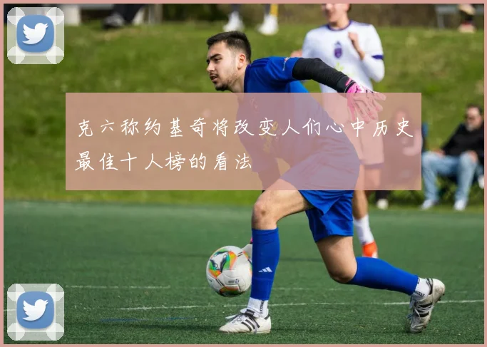 克六称约基奇将改变人们心中历史最佳十人榜的看法