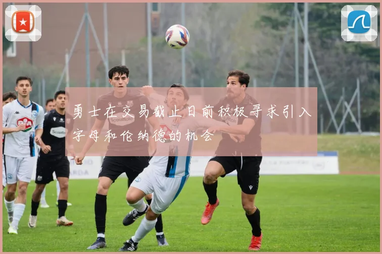 勇士在交易截止日前积极寻求引入字母和伦纳德的机会