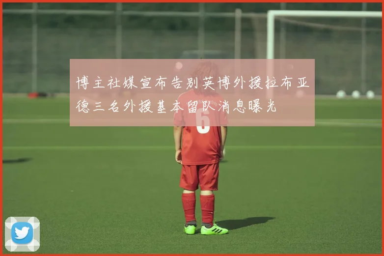 博主社媒宣布告别英博外援拉布亚德三名外援基本留队消息曝光