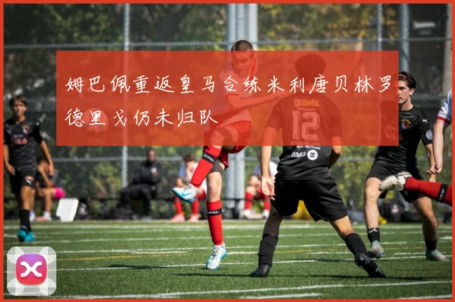 姆巴佩重返皇马合练米利唐贝林罗德里戈仍未归队