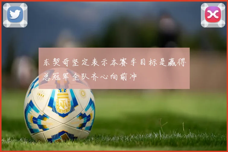东契奇坚定表示本赛季目标是赢得总冠军全队齐心向前冲