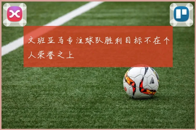 文班亚马专注球队胜利目标不在个人荣誉之上