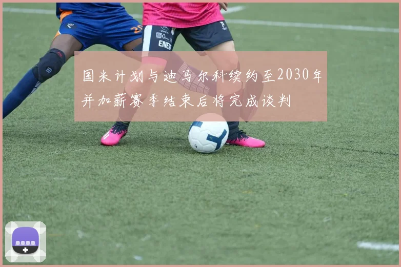 国米计划与迪马尔科续约至2030年并加薪赛季结束后将完成谈判