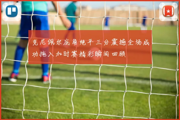 克尼佩尔底角绝平三分震撼全场成功拖入加时赛精彩瞬间回顾