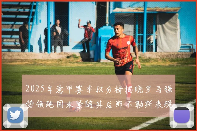 2025年意甲赛季积分榜揭晓罗马强势领跑国米紧随其后那不勒斯表现不俗