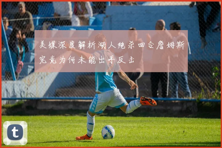 美媒深度解析湖人绝杀回合詹姆斯究竟为何未能出手反击