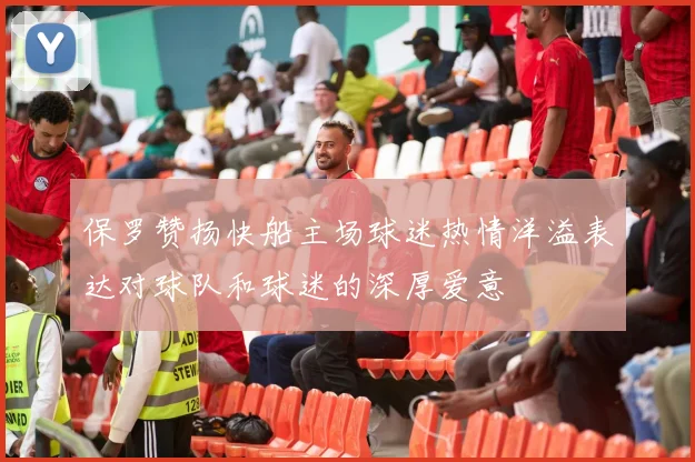 保罗赞扬快船主场球迷热情洋溢表达对球队和球迷的深厚爱意