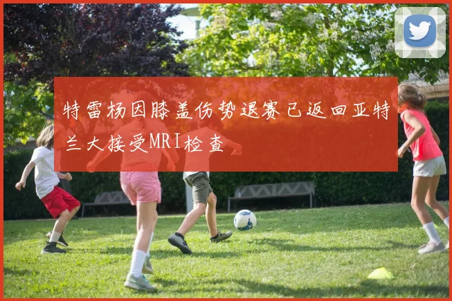 特雷杨因膝盖伤势退赛已返回亚特兰大接受MRI检查