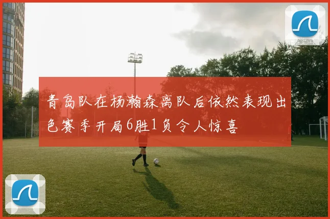 青岛队在杨瀚森离队后依然表现出色赛季开局6胜1负令人惊喜