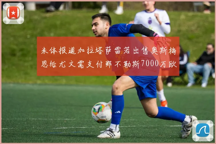 米体报道加拉塔萨雷若出售奥斯梅恩给尤文需支付那不勒斯7000万欧赔偿