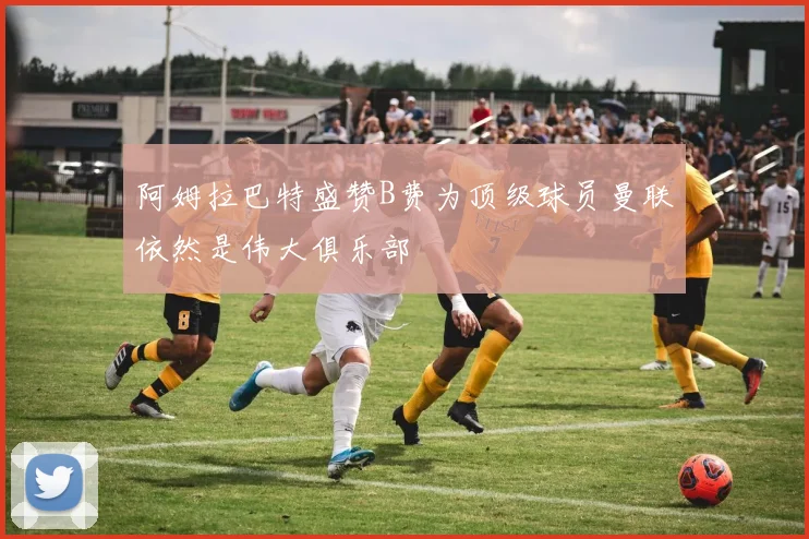 阿姆拉巴特盛赞B费为顶级球员曼联依然是伟大俱乐部
