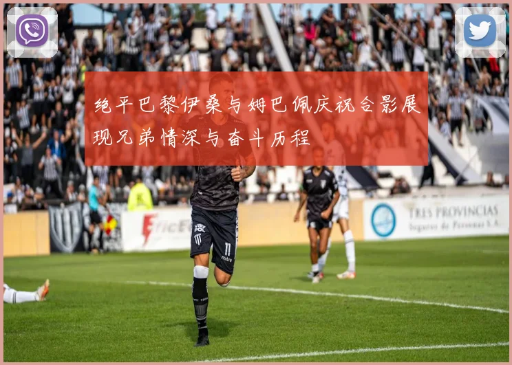 绝平巴黎伊桑与姆巴佩庆祝合影展现兄弟情深与奋斗历程